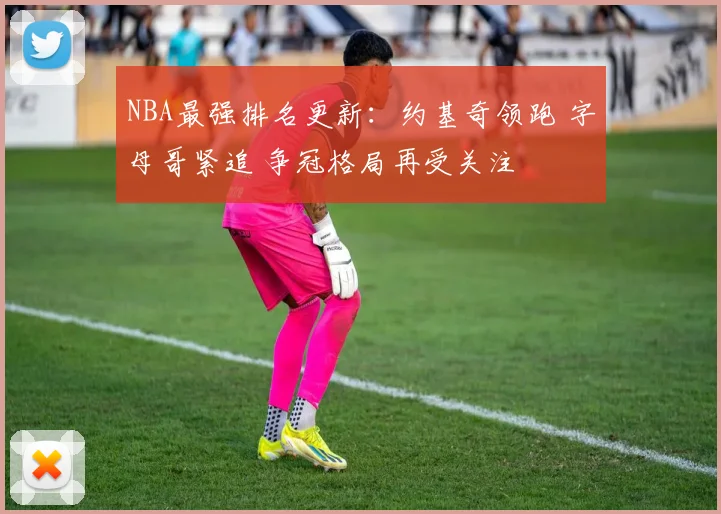NBA最强排名更新:约基奇领跑 字母哥紧追 争冠格局再受关注