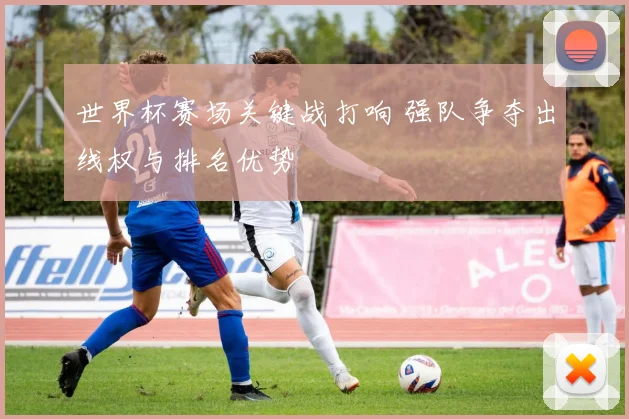 世界杯赛场关键战打响 强队争夺出线权与排名优势