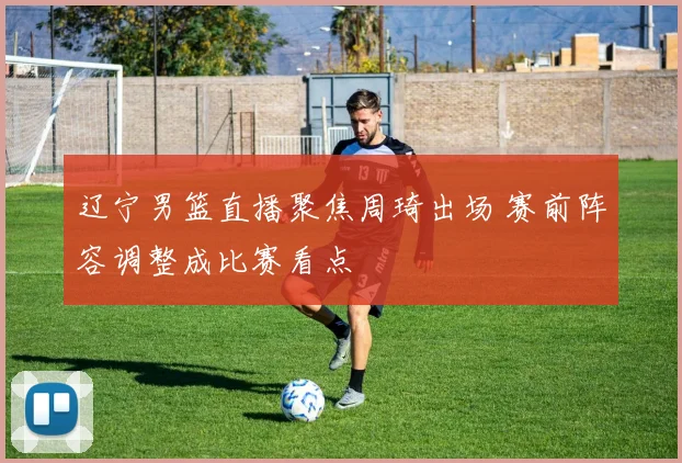 辽宁男篮直播聚焦周琦出场 赛前阵容调整成比赛看点