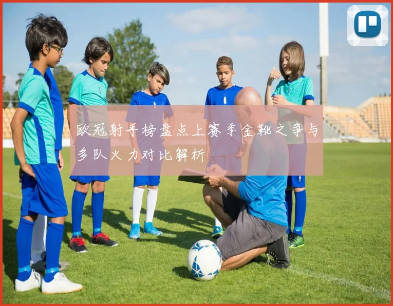 欧冠射手榜盘点上赛季金靴之争与多队火力对比解析