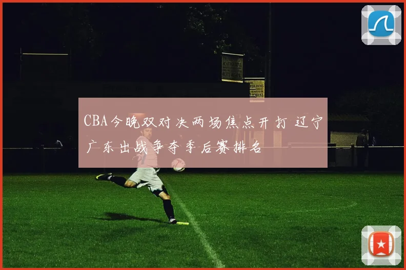 CBA今晚双对决两场焦点开打 辽宁广东出战争夺季后赛排名