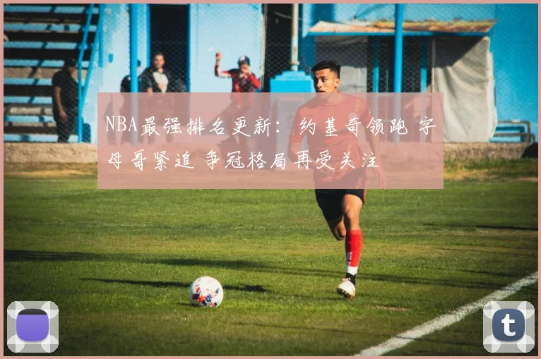 NBA最强排名更新：约基奇领跑 字母哥紧追 争冠格局再受关注