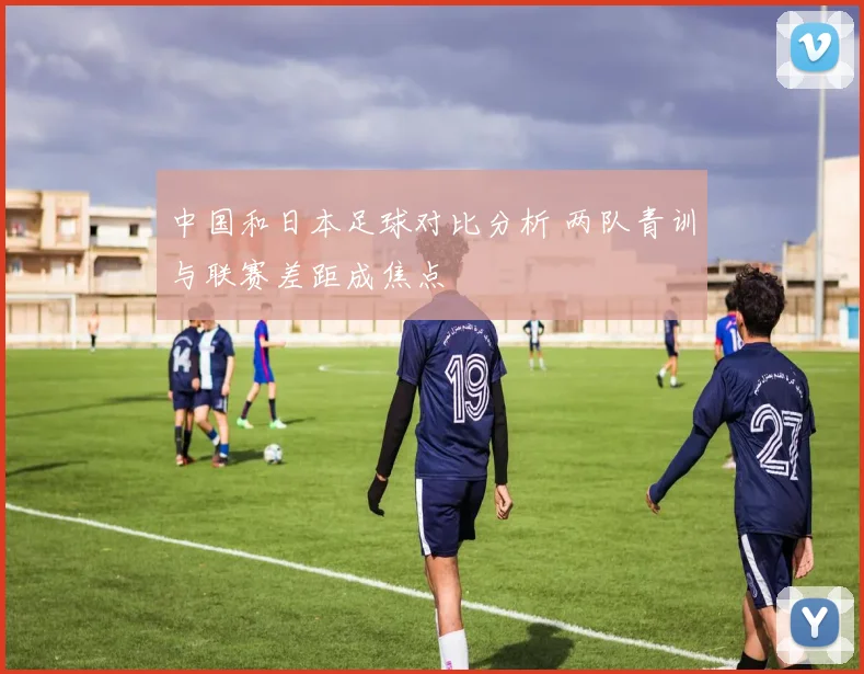 中国和日本足球对比分析 两队青训与联赛差距成焦点