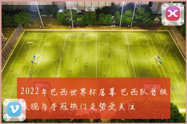 2022年巴西世界杯落幕 巴西队晋级表现与夺冠热门走势受关注