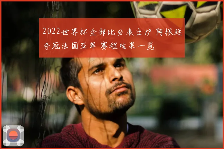 2022世界杯全部比分表出炉 阿根廷夺冠法国亚军 赛程结果一览