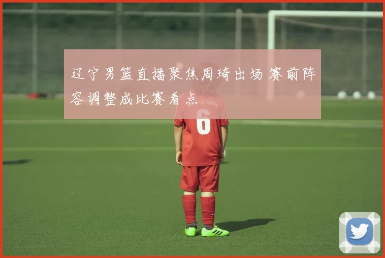 辽宁男篮直播聚焦周琦出场 赛前阵容调整成比赛看点