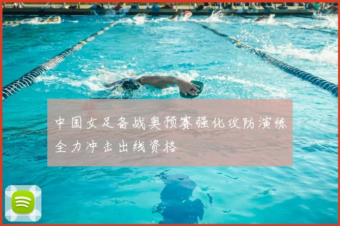 中国女足备战奥预赛强化攻防演练全力冲击出线资格