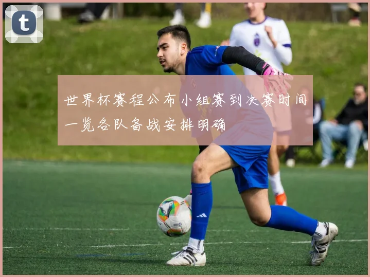世界杯赛程公布小组赛到决赛时间一览各队备战安排明确