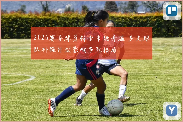 2026赛季球员转会市场升温 多支球队补强计划影响争冠格局