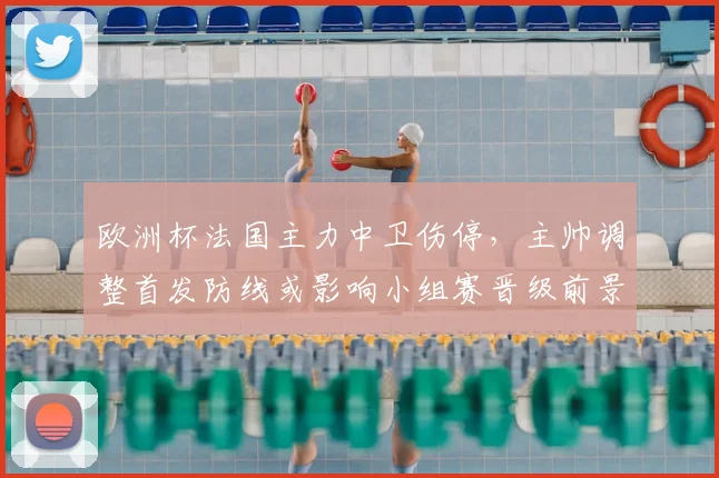 欧洲杯法国主力中卫伤停，主帅调整首发防线或影响小组赛晋级前景