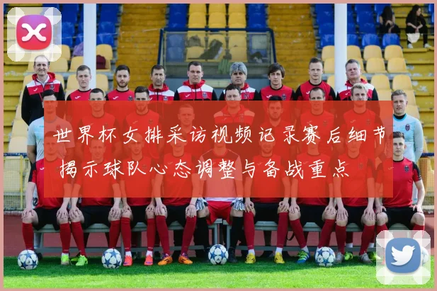 世界杯女排采访视频记录赛后细节 揭示球队心态调整与备战重点