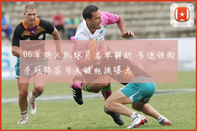 06年热火队球员名单解析 韦德领衔夺冠阵容与关键轮换曝光