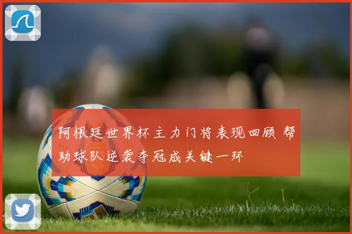 阿根廷世界杯主力门将表现回顾 帮助球队逆袭夺冠成关键一环