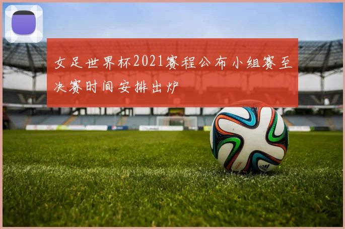 女足世界杯2021赛程公布小组赛至决赛时间安排出炉