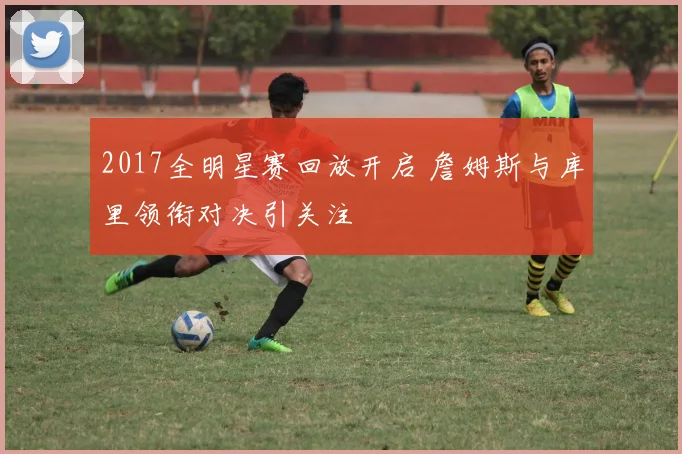 2017全明星赛回放开启 詹姆斯与库里领衔对决引关注