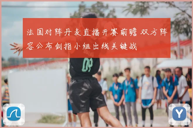 法国对阵丹麦直播开赛前瞻 双方阵容公布剑指小组出线关键战