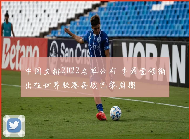 中国女排2022名单公布 李盈莹领衔出征世界联赛备战巴黎周期