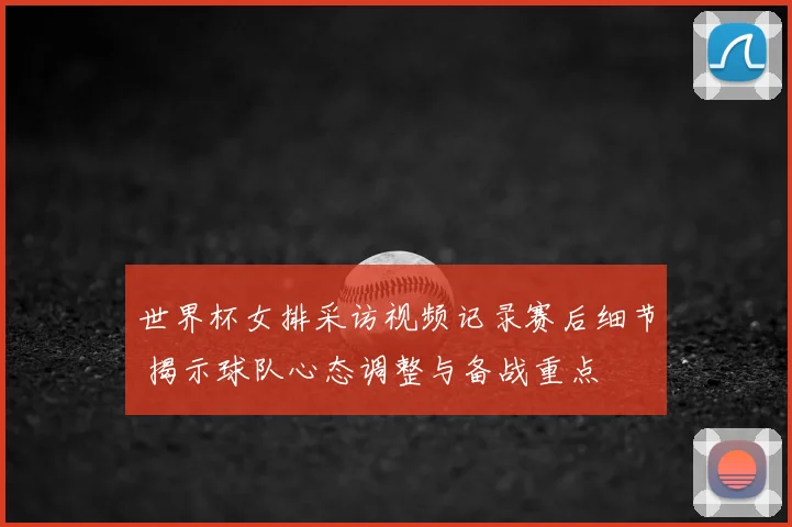 世界杯女排采访视频记录赛后细节 揭示球队心态调整与备战重点