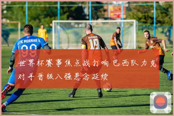 世界杯赛事焦点战打响 巴西队力克对手晋级八强悬念延续