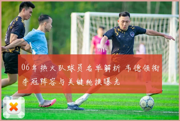 06年热火队球员名单解析 韦德领衔夺冠阵容与关键轮换曝光