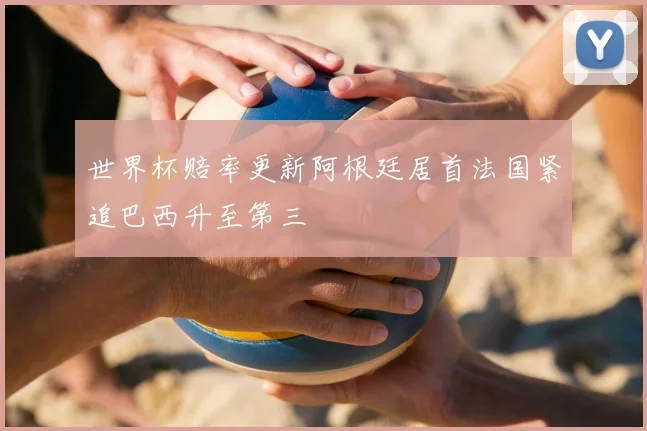 世界杯赔率更新阿根廷居首法国紧追巴西升至第三