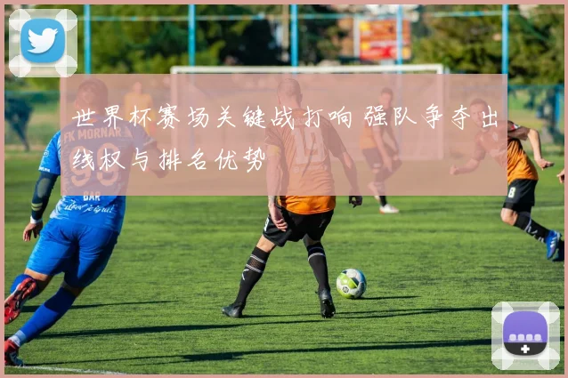世界杯赛场关键战打响 强队争夺出线权与排名优势