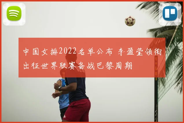 中国女排2022名单公布 李盈莹领衔出征世界联赛备战巴黎周期