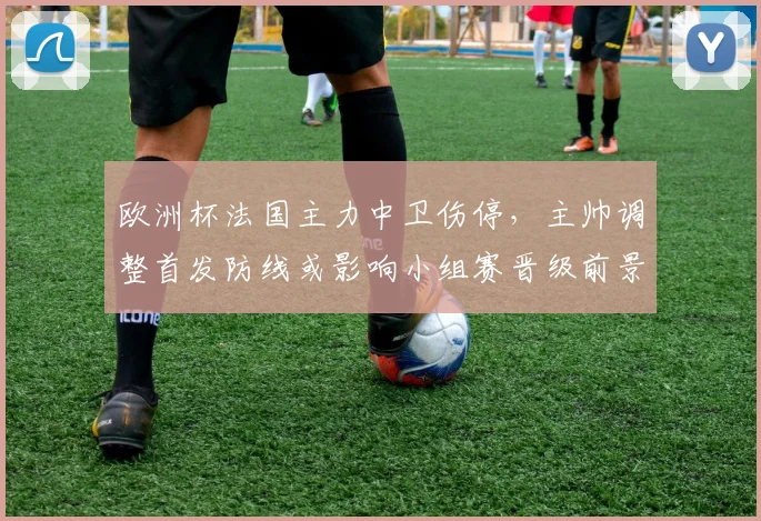 欧洲杯法国主力中卫伤停,主帅调整首发防线或影响小组赛晋级前景