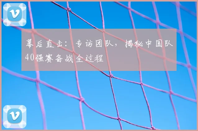 幕后直击:专访团队,揭秘中国队40强赛备战全过程
