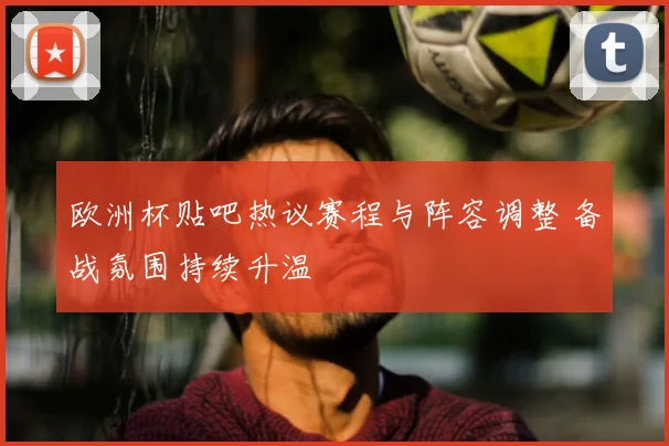 欧洲杯贴吧热议赛程与阵容调整 备战氛围持续升温