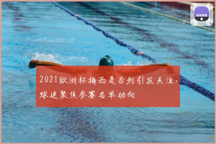 2021欧洲杯梅西是否列引发关注,球迷聚焦参赛名单动向