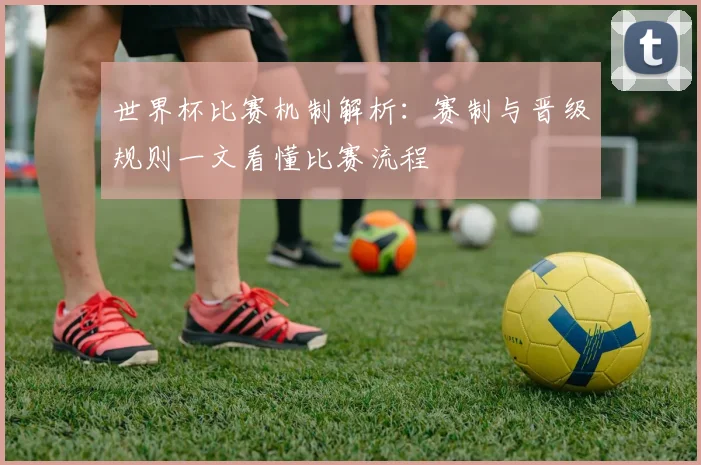 世界杯比赛机制解析:赛制与晋级规则一文看懂比赛流程